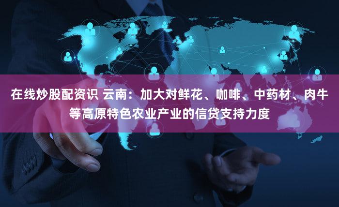 在线炒股配资识 云南：加大对鲜花、咖啡、中药材、肉牛等高原特色农业产业的信贷支持力度