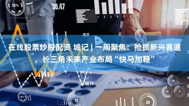 在线股票炒股配资 城记 | 一周聚焦:抢抓新兴赛道,长三角未来产业布局“快马加鞭”