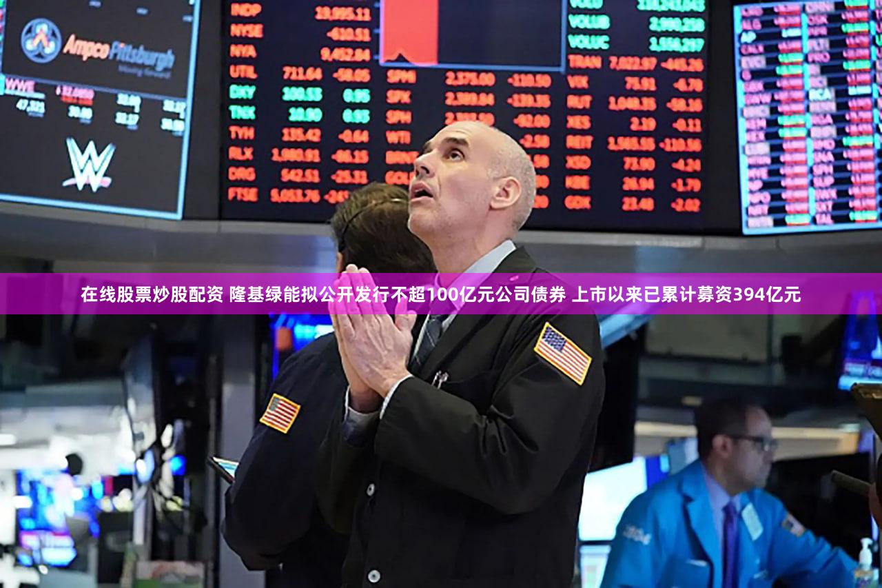 在线股票炒股配资 隆基绿能拟公开发行不超100亿元公司债券 上市以来已累计募资394亿元