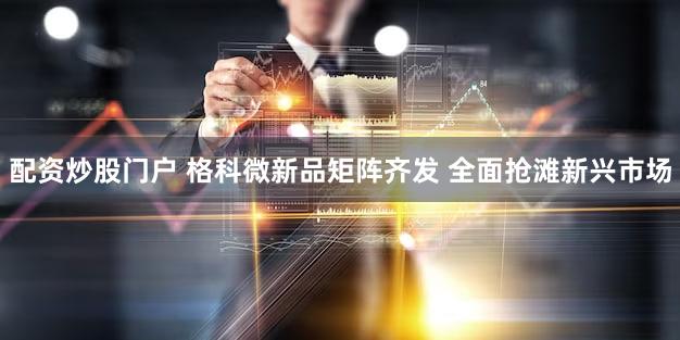 配资炒股门户 格科微新品矩阵齐发 全面抢滩新兴市场