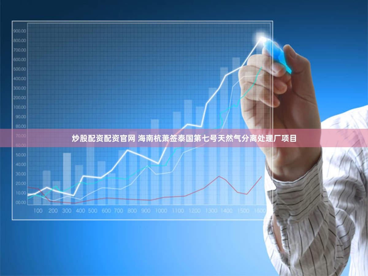 炒股配资配资官网 海南杭萧签泰国第七号天然气分离处理厂项目