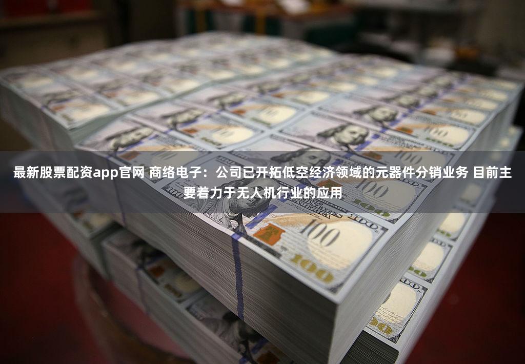 最新股票配资app官网 商络电子：公司已开拓低空经济领域的元器件分销业务 目前主要着力于无人机行业的应用