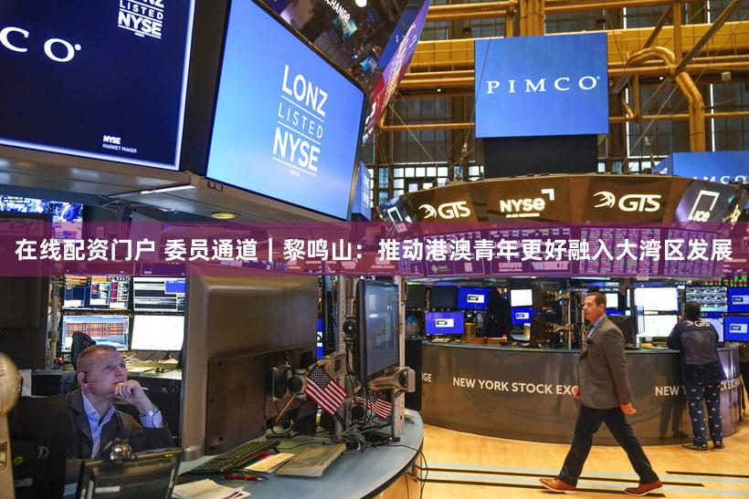 在线配资门户 委员通道｜黎鸣山：推动港澳青年更好融入大湾区发展