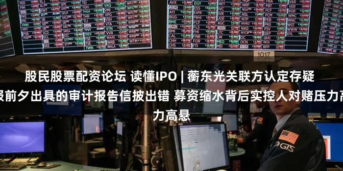 股民股票配资论坛 读懂IPO | 蘅东光关联方认定存疑 申报前夕出具的审计报告信披出错 募资缩水背后实控人对赌压力高悬