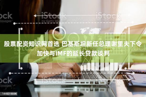 股票配资知识网首选 巴基斯坦新任总理谢里夫下令加快与IMF的延长贷款谈判