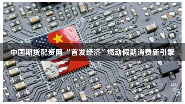 中国期货配资网 “首发经济”燃动假期消费新引擎