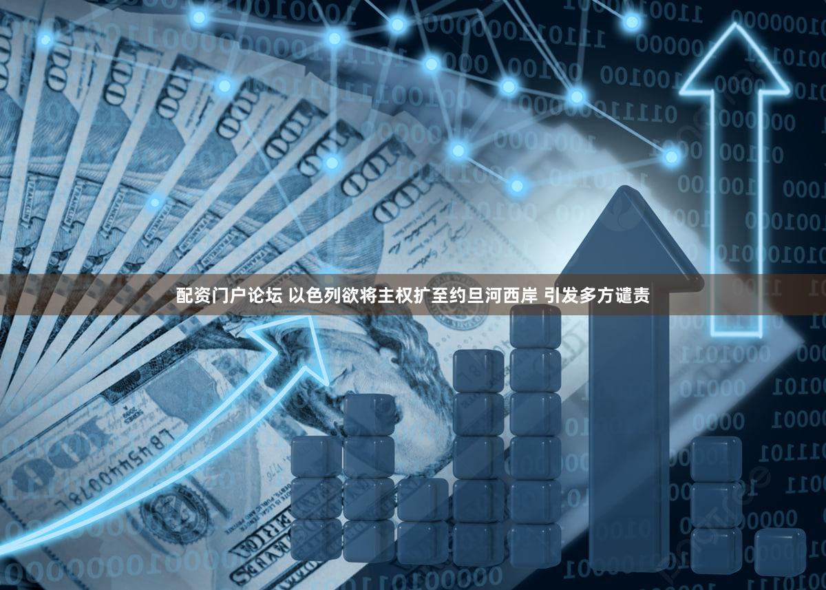 配资门户论坛 以色列欲将主权扩至约旦河西岸 引发多方谴责