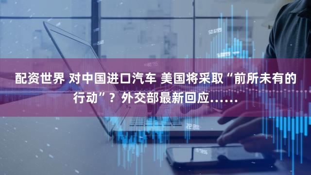 配资世界 对中国进口汽车 美国将采取“前所未有的行动”？外交部最新回应……