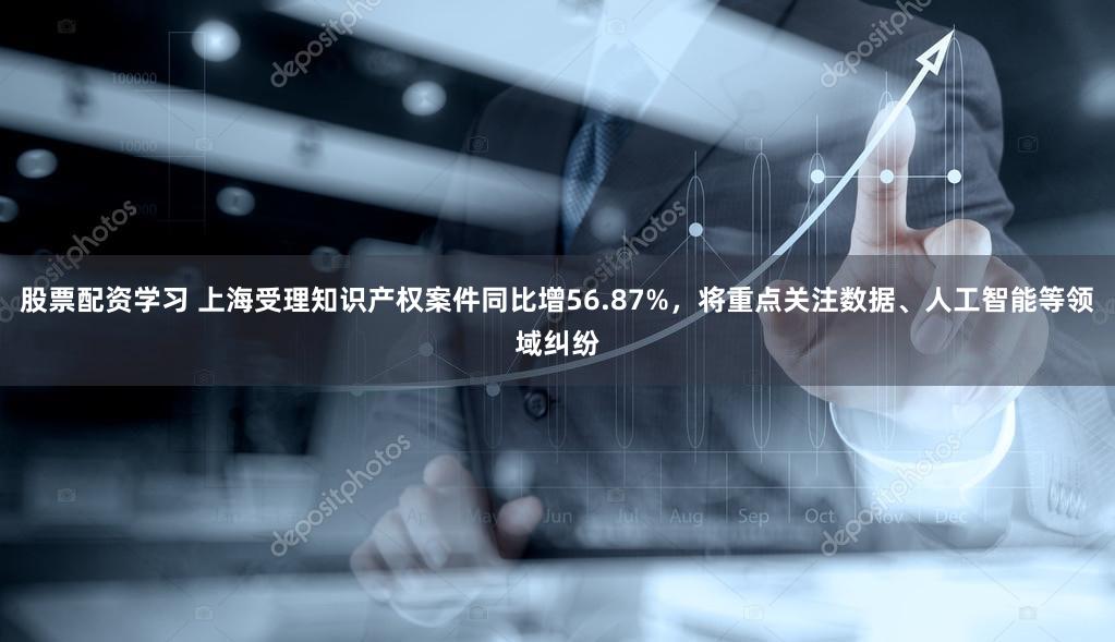 股票配资学习 上海受理知识产权案件同比增56.87%，将重点关注数据、人工智能等领域纠纷