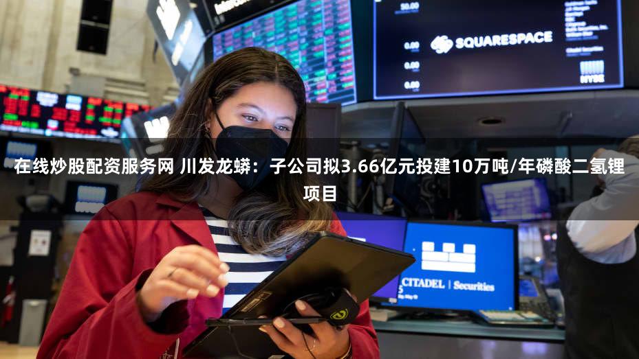 在线炒股配资服务网 川发龙蟒：子公司拟3.66亿元投建10万吨/年磷酸二氢锂项目