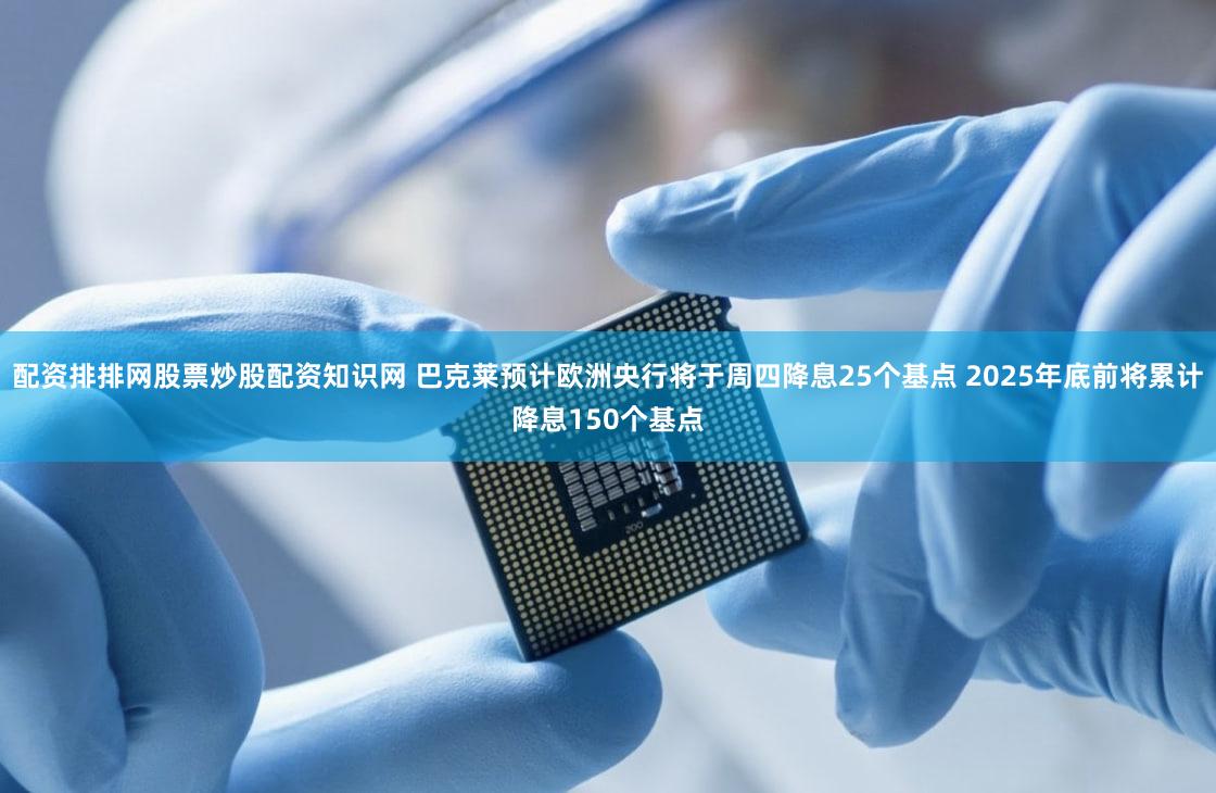 配资排排网股票炒股配资知识网 巴克莱预计欧洲央行将于周四降息25个基点 2025年底前将累计降息150个基点