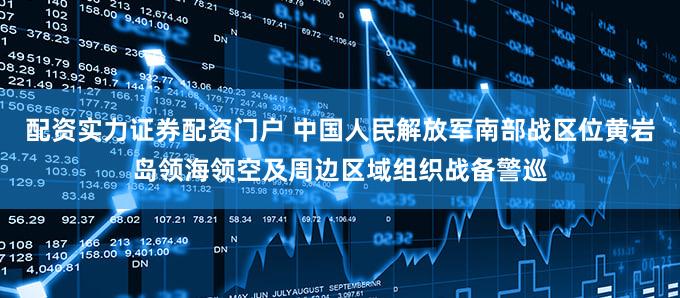 配资实力证券配资门户 中国人民解放军南部战区位黄岩岛领海领空及周边区域组织战备警巡
