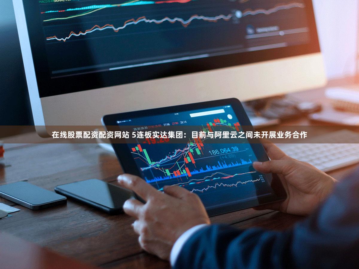 在线股票配资配资网站 5连板实达集团:目前与阿里云之间未开展业务合作