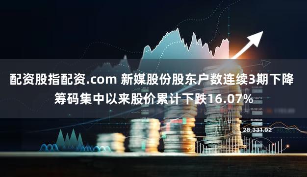 配资股指配资.com 新媒股份股东户数连续3期下降 筹码集中以来股价累计下跌16.07%