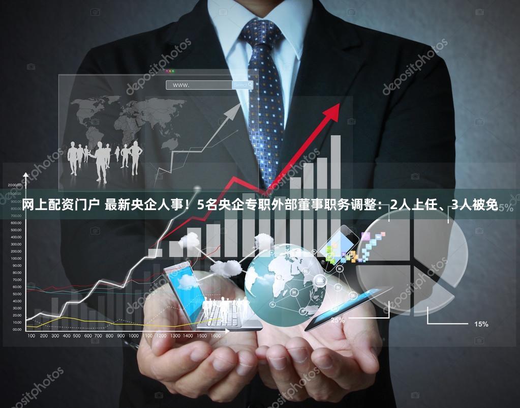 网上配资门户 最新央企人事！5名央企专职外部董事职务调整：2人上任、3人被免