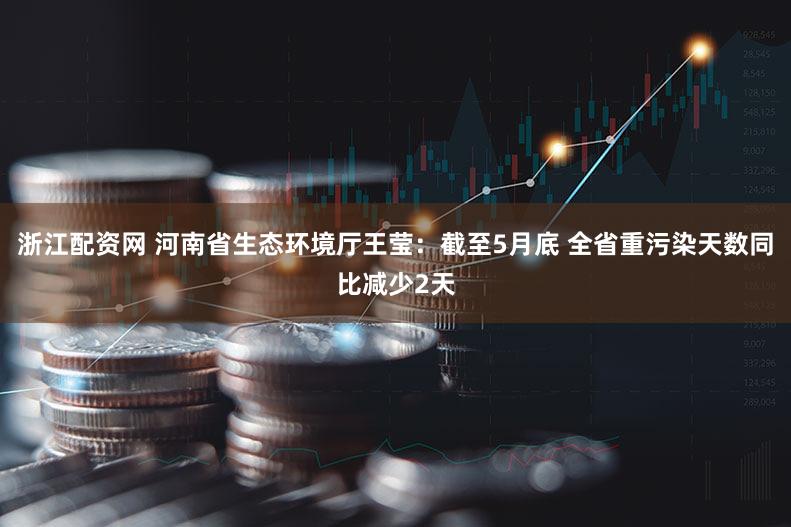 浙江配资网 河南省生态环境厅王莹:截至5月底 全省重污染天数同比减少2天