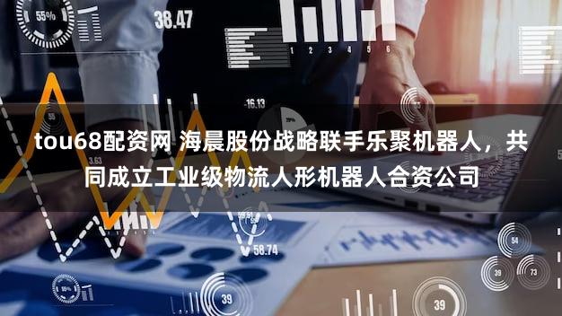 tou68配资网 海晨股份战略联手乐聚机器人，共同成立工业级物流人形机器人合资公司