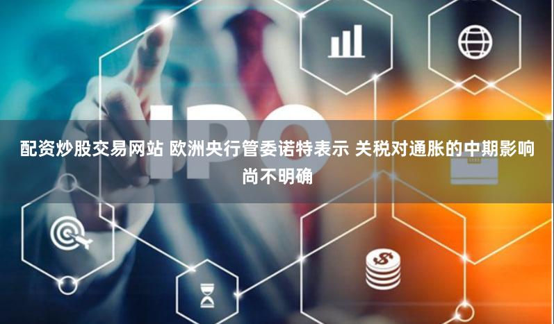 配资炒股交易网站 欧洲央行管委诺特表示 关税对通胀的中期影响尚不明确