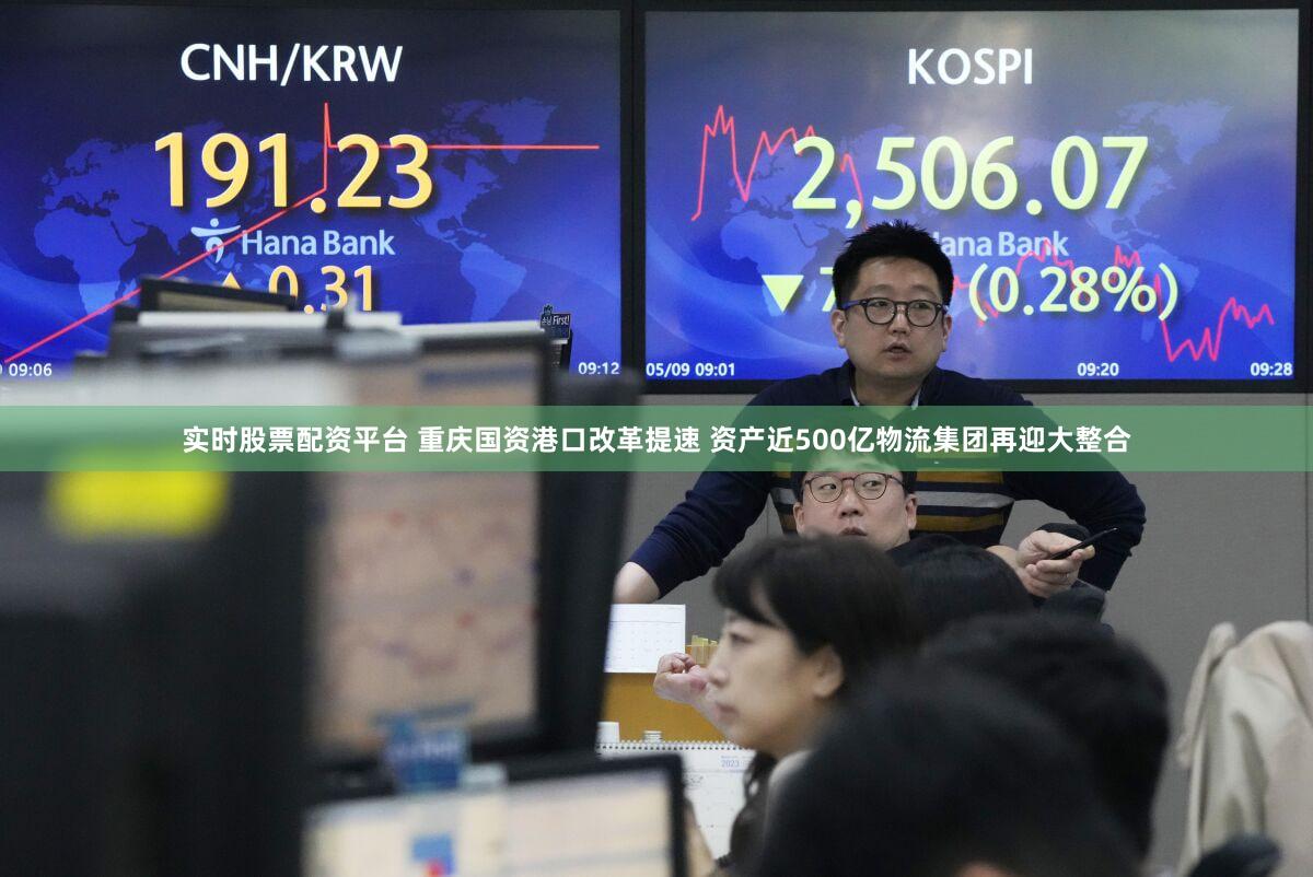 实时股票配资平台 重庆国资港口改革提速 资产近500亿物流集团再迎大整合