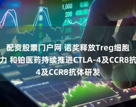 配资股票门户网 诺奖释放Treg细胞疗法潜力 和铂医药持续推进CTLA-4及CCR8抗体研发