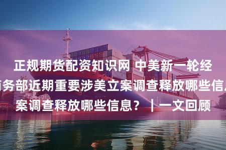 正规期货配资知识网 中美新一轮经贸会谈在即,商务部近期重要涉美立案调查释放哪些信息?|一文回顾