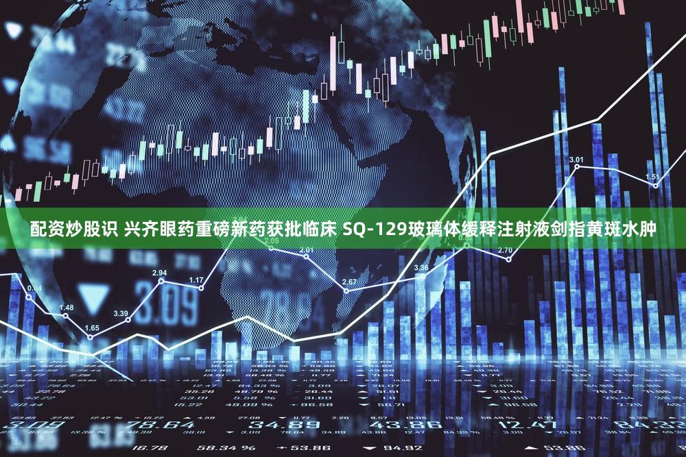 配资炒股识 兴齐眼药重磅新药获批临床 SQ-129玻璃体缓释注射液剑指黄斑水肿