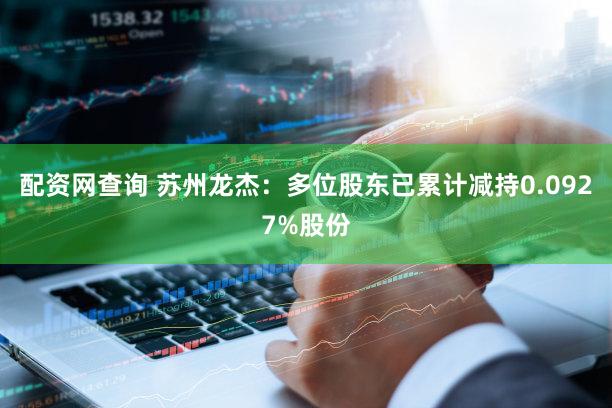 配资网查询 苏州龙杰：多位股东已累计减持0.0927%股份