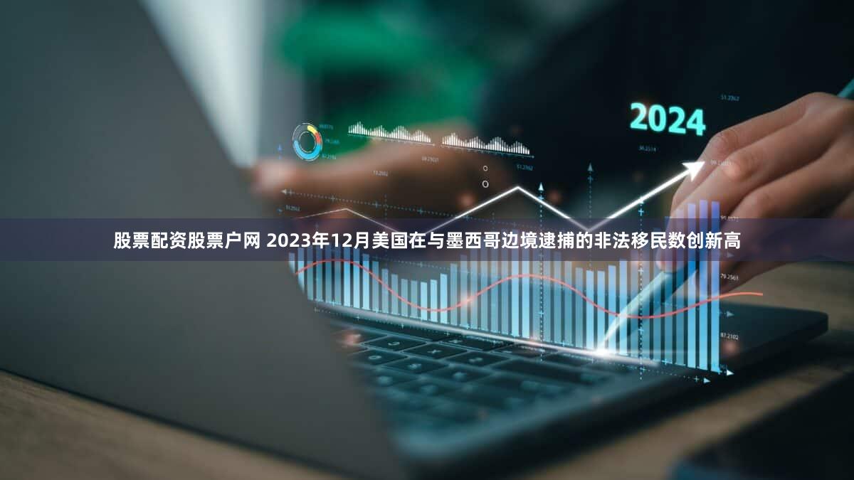 股票配资股票户网 2023年12月美国在与墨西哥边境逮捕的非法移民数创新高