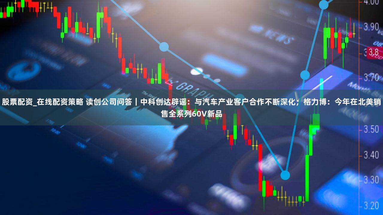 股票配资_在线配资策略 读创公司问答|中科创达辟谣:与汽车产业客户合作不断深化;格力博:今年在北美销售全系列60V新品