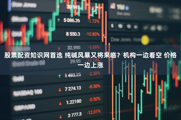 股票配资知识网首选 纯碱风暴又将来临?机构一边看空 价格一边上涨