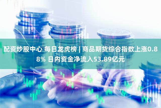 配资炒股中心 每日龙虎榜 | 商品期货综合指数上涨0.88% 日内资金净流入53.89亿元