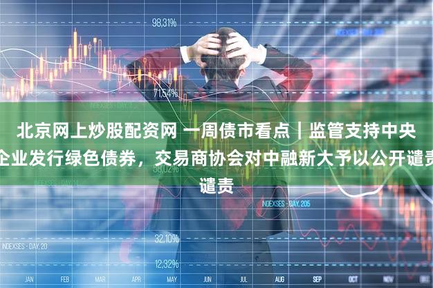 北京网上炒股配资网 一周债市看点|监管支持中央企业发行绿色债券,交易商协会对中融新大予以公开谴责