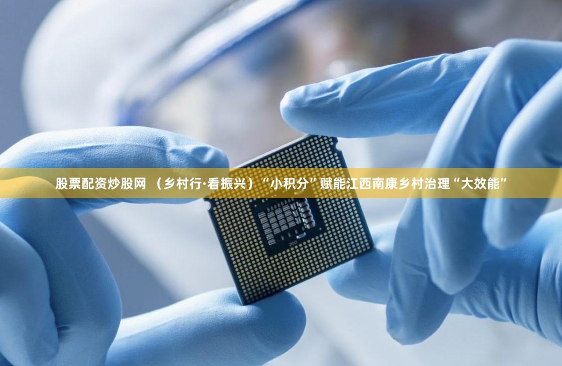 股票配资炒股网 （乡村行·看振兴）“小积分”赋能江西南康乡村治理“大效能”