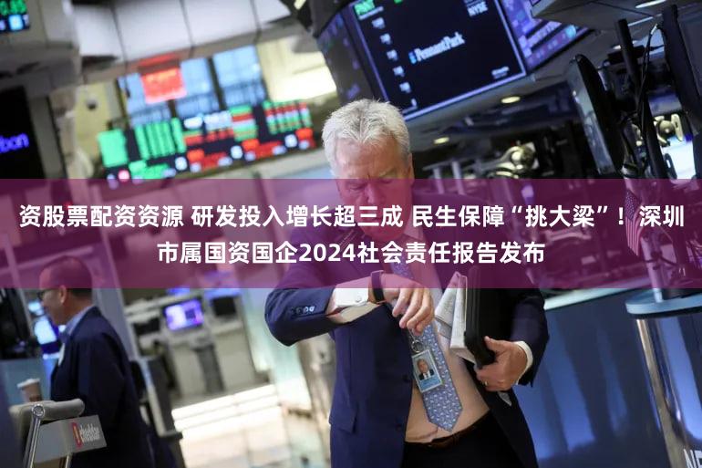 资股票配资资源 研发投入增长超三成 民生保障“挑大梁”！深圳市属国资国企2024社会责任报告发布