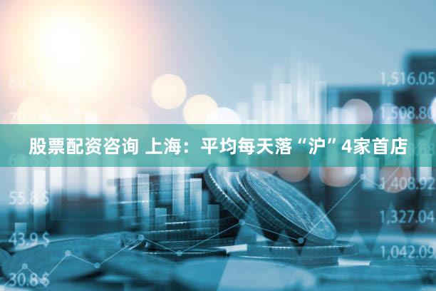 股票配资咨询 上海：平均每天落“沪”4家首店