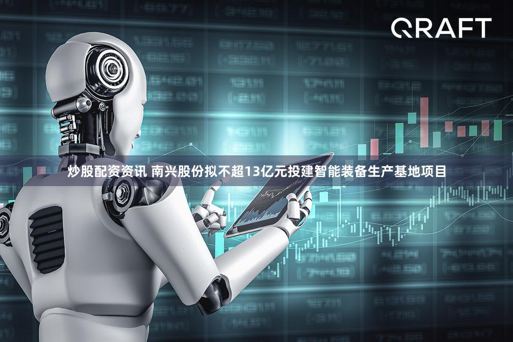 炒股配资资讯 南兴股份拟不超13亿元投建智能装备生产基地项目