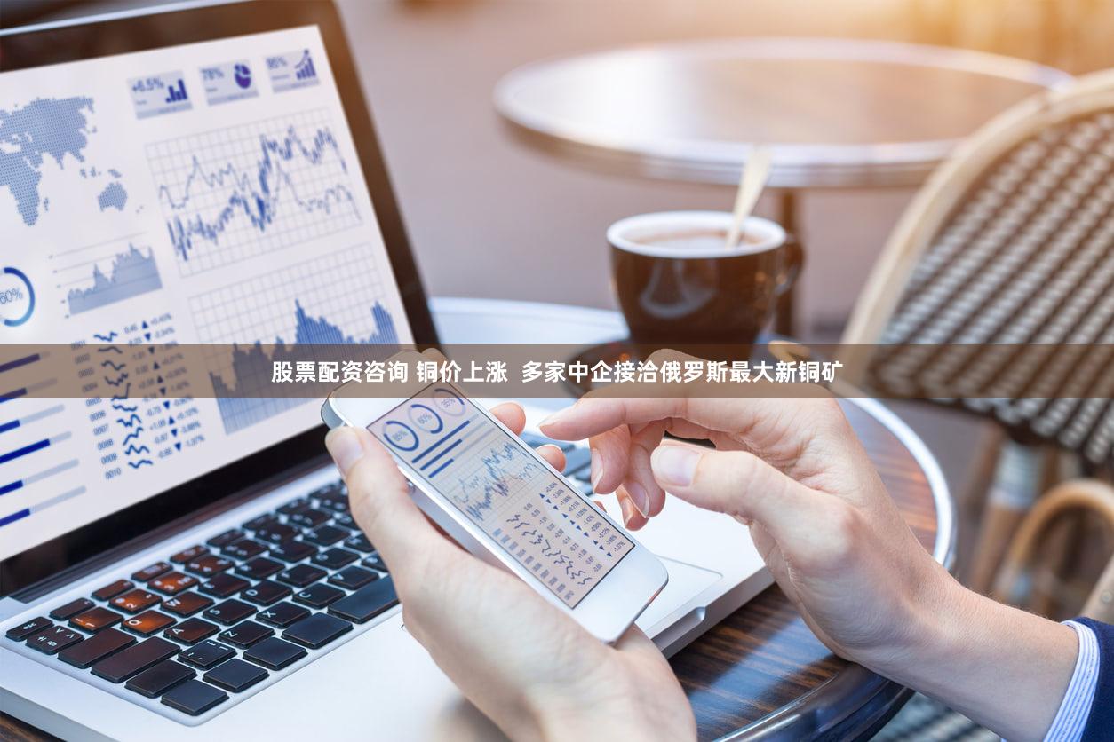 股票配资咨询 铜价上涨  多家中企接洽俄罗斯最大新铜矿