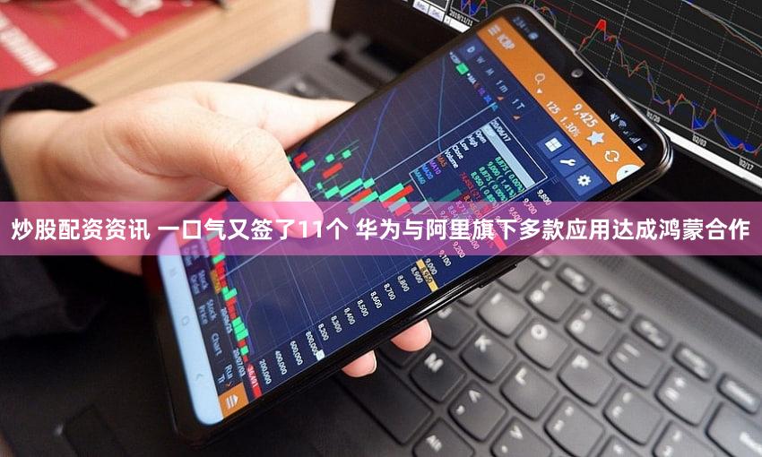 炒股配资资讯 一口气又签了11个 华为与阿里旗下多款应用达成鸿蒙合作