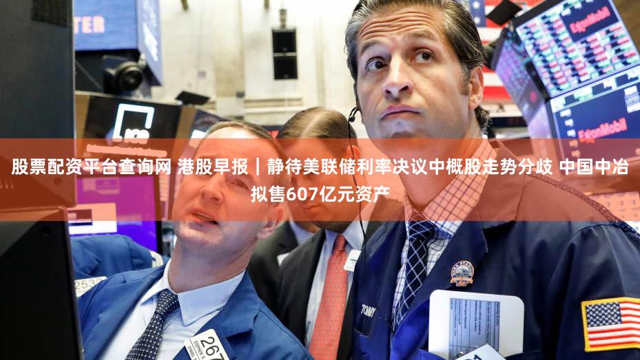 股票配资平台查询网 港股早报｜静待美联储利率决议中概股走势分歧 中国中冶拟售607亿元资产