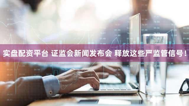 实盘配资平台 证监会新闻发布会 释放这些严监管信号！