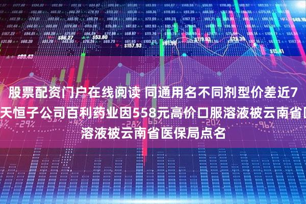 股票配资门户在线阅读 同通用名不同剂型价差近70倍！百利天恒子公司百利药业因558元高价口服溶液被云南省医保局点名