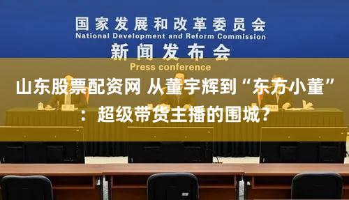 山东股票配资网 从董宇辉到“东方小董”：超级带货主播的围城？