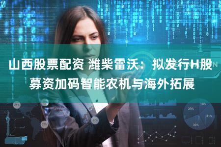 山西股票配资 潍柴雷沃：拟发行H股 募资加码智能农机与海外拓展