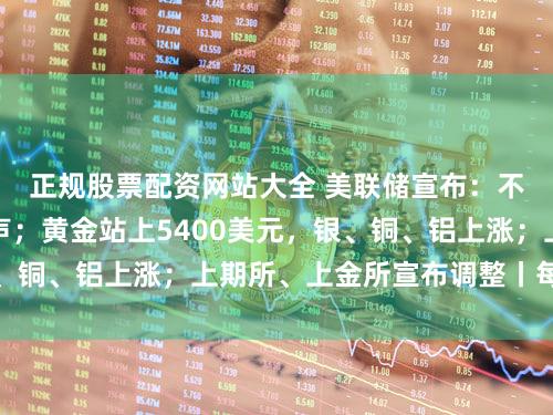 正规股票配资网站大全 美联储宣布：不降息！鲍威尔发声；黄金站上5400美元，银、铜、铝上涨；上期所、上金所宣布调整丨每经早参