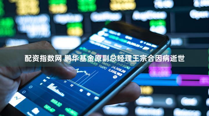 配资指数网 鹏华基金原副总经理王宗合因病逝世
