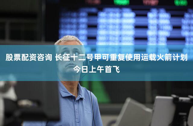 股票配资咨询 长征十二号甲可重复使用运载火箭计划今日上午首飞