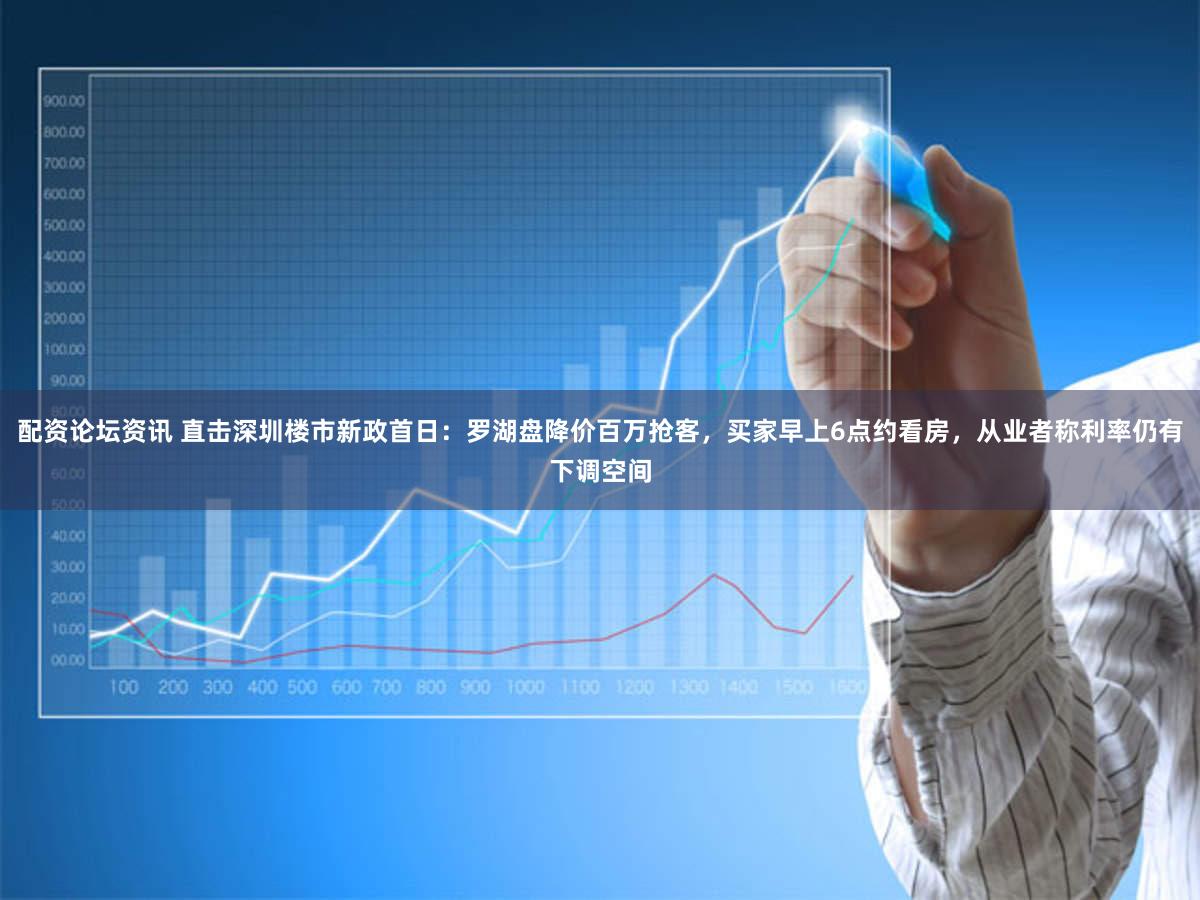 配资论坛资讯 直击深圳楼市新政首日：罗湖盘降价百万抢客，买家早上6点约看房，从业者称利率仍有下调空间