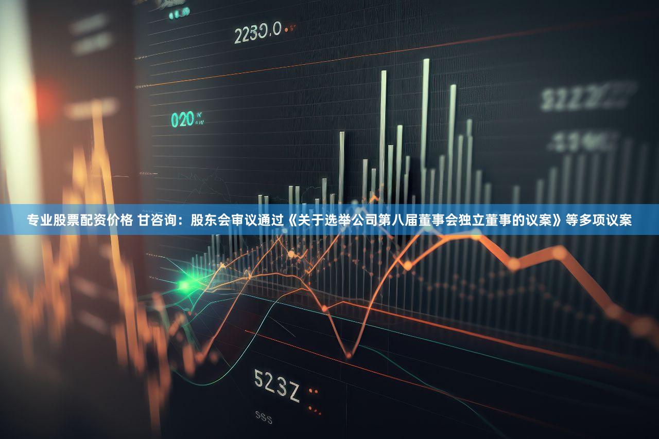 专业股票配资价格 甘咨询：股东会审议通过《关于选举公司第八届董事会独立董事的议案》等多项议案