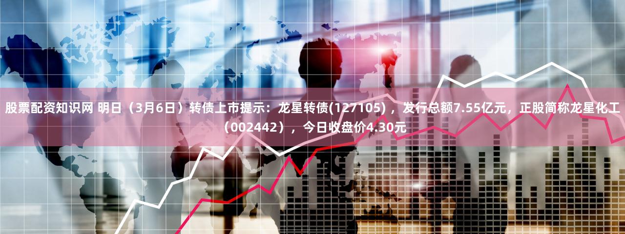 股票配资知识网 明日（3月6日）转债上市提示：龙星转债(127105) ，发行总额7.55亿元，正股简称龙星化工（002442），今日收盘价4.30元