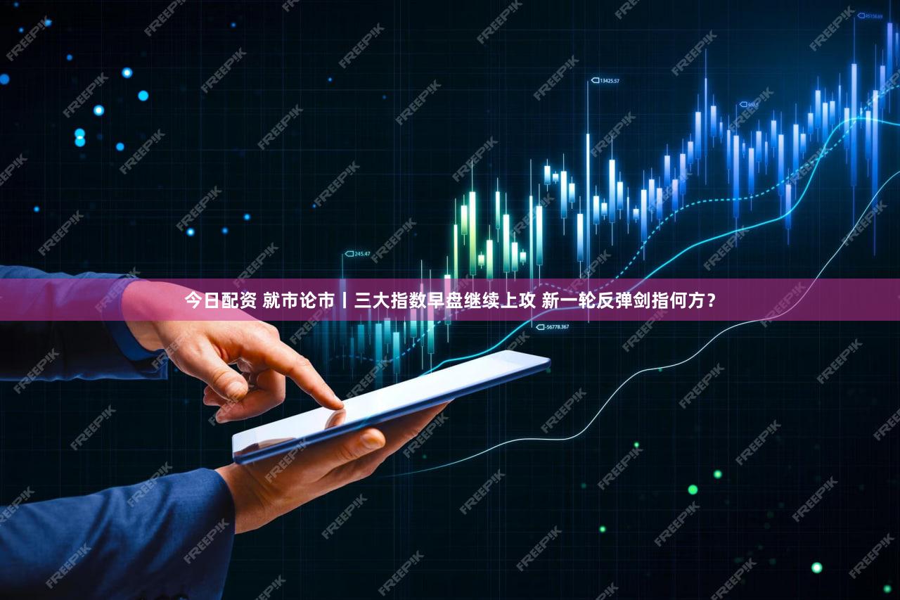 今日配资 就市论市丨三大指数早盘继续上攻 新一轮反弹剑指何方？